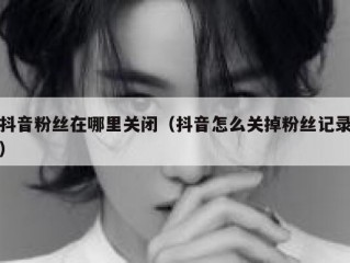 抖音粉丝在哪里关闭（抖音怎么关掉粉丝记录）