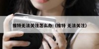 推特无法关注怎么办（推特 无法关注）