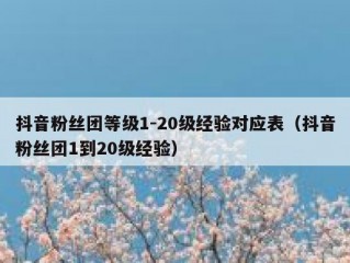 抖音粉丝团等级1-20级经验对应表（抖音粉丝团1到20级经验）