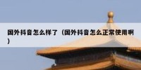 国外抖音怎么样了（国外抖音怎么正常使用啊）