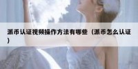 派币认证视频操作方法有哪些（派币怎么认证）