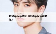 联通iptvip地址（联通iptv认证地址）