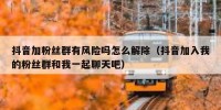 抖音加粉丝群有风险吗怎么解除（抖音加入我的粉丝群和我一起聊天吧）