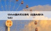 tiktok国内可以用吗（在国内用tiktok）