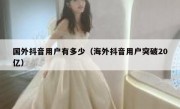 国外抖音用户有多少（海外抖音用户突破20亿）