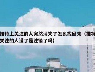 推特上关注的人突然消失了怎么找回来（推特关注的人没了是注销了吗）