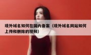 境外域名如何在国内备案（境外域名网站如何上传和删除的视频）