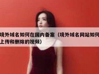 境外域名如何在国内备案（境外域名网站如何上传和删除的视频）