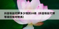 抖音粉丝灯牌多少钱到10级（抖音粉丝灯牌等级价格对照表）