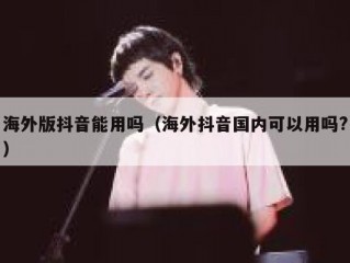 海外版抖音能用吗（海外抖音国内可以用吗?）