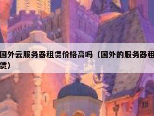 国外云服务器租赁价格高吗（国外的服务器租赁）