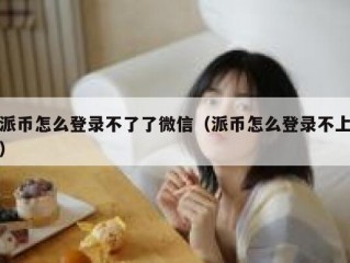 派币怎么登录不了了微信（派币怎么登录不上）