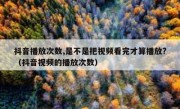 抖音播放次数,是不是把视频看完才算播放?（抖音视频的播放次数）