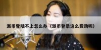 派币登陆不上怎么办（派币登录这么费劲呢）