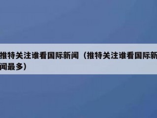 推特关注谁看国际新闻（推特关注谁看国际新闻最多）