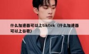 什么加速器可以上tiktok（什么加速器可以上谷歌）