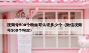 视频号500个粉丝可认证多少个（微信视频号500个粉丝）
