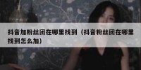 抖音加粉丝团在哪里找到（抖音粉丝团在哪里找到怎么加）