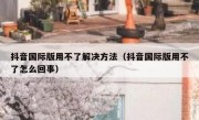 抖音国际版用不了解决方法（抖音国际版用不了怎么回事）