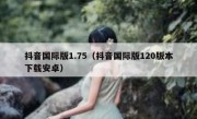 抖音国际版1.75（抖音国际版120版本下载安卓）