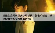 微信公众号粉丝多少可以接广告推广任务（微信公众号多少粉丝算大号）
