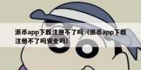 派币app下载注册不了吗（派币app下载注册不了吗安全吗）
