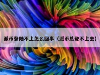 派币登陆不上怎么回事（派币总登不上去）