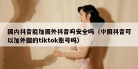 国内抖音能加国外抖音吗安全吗（中国抖音可以加外国的tiktok账号吗）