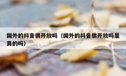 国外的抖音很开放吗（国外的抖音很开放吗是真的吗）