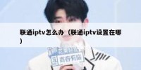 联通iptv怎么办（联通iptv设置在哪）