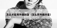 怎么才能用外国抖音（怎么弄外国抖音）