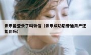 派币能登录了吗微信（派币成功后普通用户还能用吗）