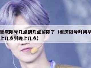 重庆限号几点到几点解除了（重庆限号时间早上几点到晚上几点）