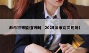 派币将来能值钱吗（2025派币能变现吗）