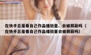 在快手总是看自己作品播放量、会被屏蔽吗（在快手总是看自己作品播放量会被屏蔽吗）