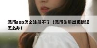 派币app怎么注册不了（派币注册出现错误怎么办）