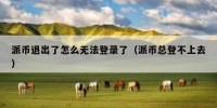 派币退出了怎么无法登录了（派币总登不上去）