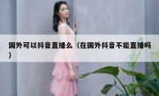 国外可以抖音直播么（在国外抖音不能直播吗）