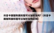 抖音中国版和国际版可以加好友吗?（抖音中国版和国际版可以加好友吗区别）