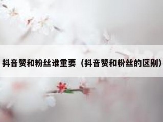 抖音赞和粉丝谁重要（抖音赞和粉丝的区别）