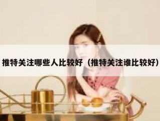 推特关注哪些人比较好（推特关注谁比较好）