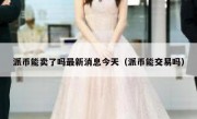 派币能卖了吗最新消息今天（派币能交易吗）