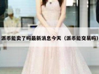 派币能卖了吗最新消息今天（派币能交易吗）