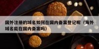 国外注册的域名如何在国内备案登记呢（海外域名能在国内备案吗）