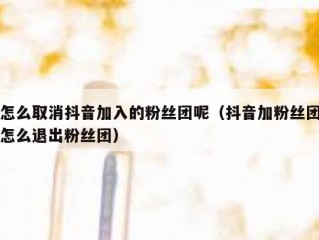 怎么取消抖音加入的粉丝团呢（抖音加粉丝团怎么退出粉丝团）