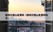 推特代理ip免费吗（推特代理ip免费吗知乎）