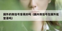 国外的微信号容易封吗（国内微信号在国外能登录吗）