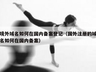 境外域名如何在国内备案登记（国外注册的域名如何在国内备案）