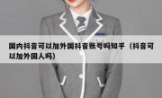 国内抖音可以加外国抖音账号吗知乎（抖音可以加外国人吗）