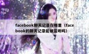 facebook聊天记录在哪里（facebook的聊天记录能被监听吗）